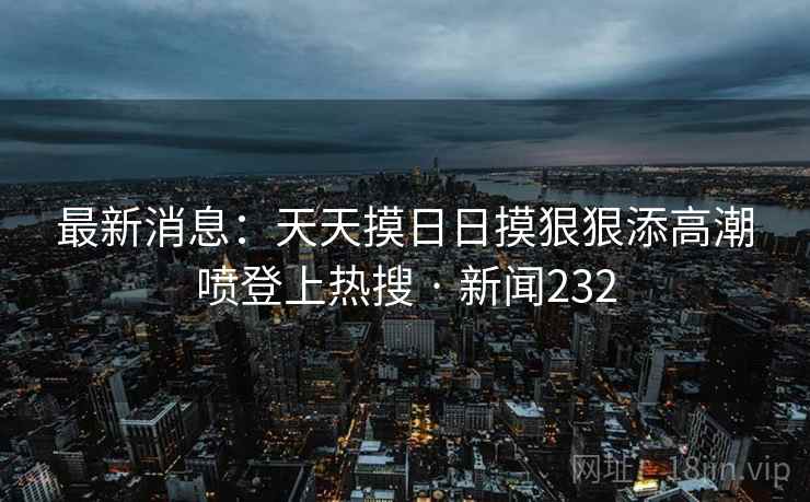 最新消息：天天摸日日摸狠狠添高潮喷登上热搜 · 新闻232  第2张