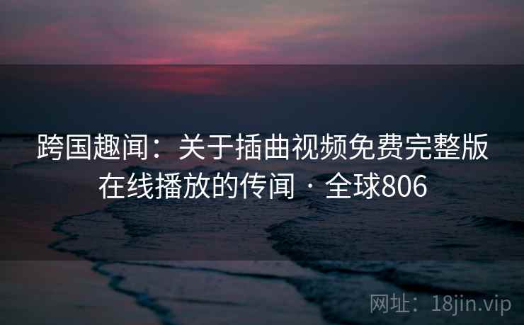 跨国趣闻：关于插曲视频免费完整版在线播放的传闻 · 全球806  第2张