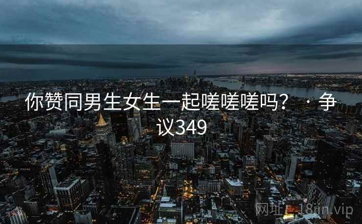 你赞同男生女生一起嗟嗟嗟吗？ · 争议349