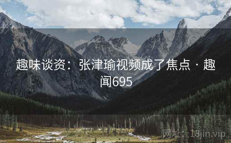 趣味谈资：张津瑜视频成了焦点 · 趣闻695