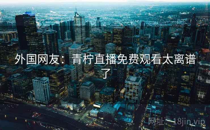 外国网友：青柠直播免费观看太离谱了  第2张